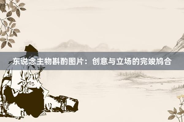 东说念主物斟酌图片：创意与立场的完竣鸠合