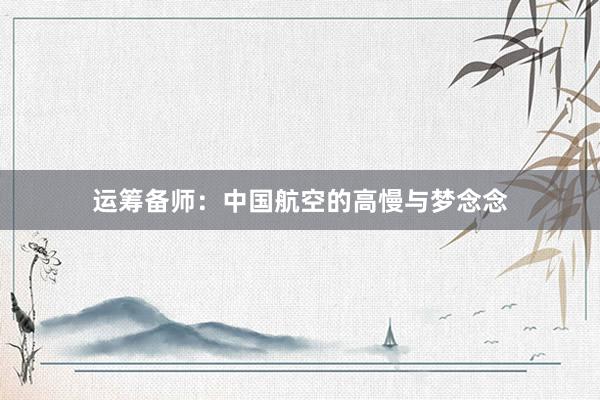 运筹备师:中国航空的高慢与梦念念